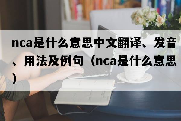 nca是什么意思中文翻譯、發(fā)音、用法及例句（nca是什么意思）