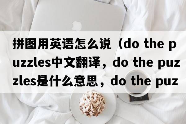 拼圖用英語(yǔ)怎么說(shuō)（do the puzzles中文翻譯，do the puzzles是什么意思，do the puzzles發(fā)音、用法及例句）
