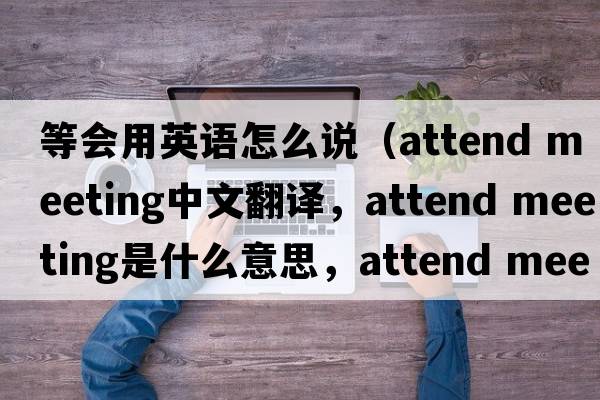 等會(huì )用英語(yǔ)怎么說(shuō)（attend meeting中文翻譯，attend meeting是什么意思，attend meeting發(fā)音、用法及例句）