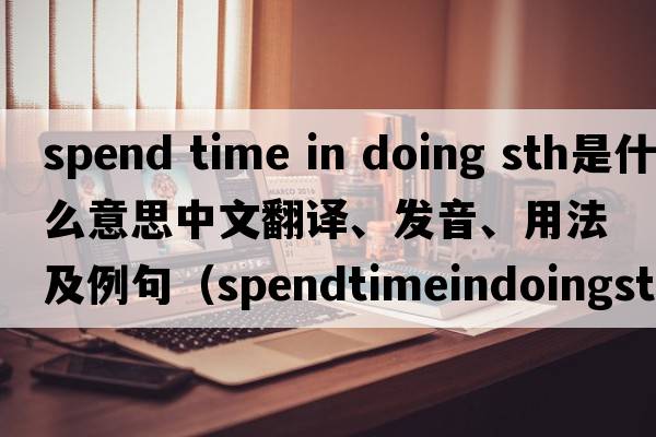 spend time in doing sth是什么意思中文翻譯、發(fā)音、用法及例句（spendtimeindoingsth和spendtimetodosth有什么區別？）