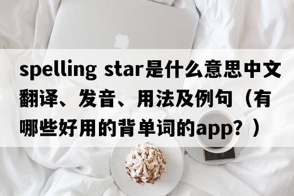 spelling star是什么意思中文翻譯、發(fā)音、用法及例句（有哪些好用的背單詞的App？）