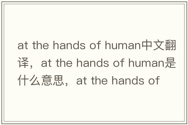 at the hands of human中文翻譯，at the hands of human是什么意思，at the hands of human發(fā)音、用法及例句