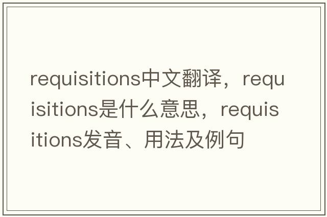 requisitions中文翻譯，requisitions是什么意思，requisitions發(fā)音、用法及例句