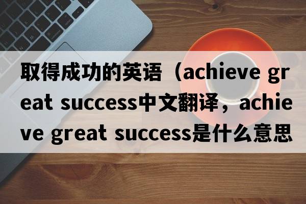 取得成功的英語(yǔ)（achieve great success中文翻譯，achieve great success是什么意思，achieve great success發(fā)音、用法及例句）