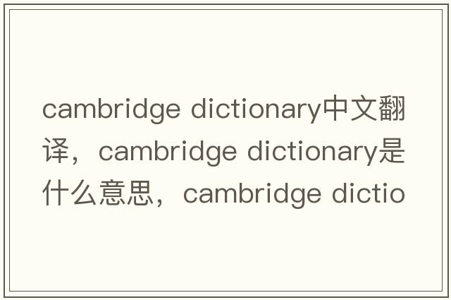 cambridge dictionary中文翻譯，cambridge dictionary是什么意思，cambridge dictionary發(fā)音、用法及例句
