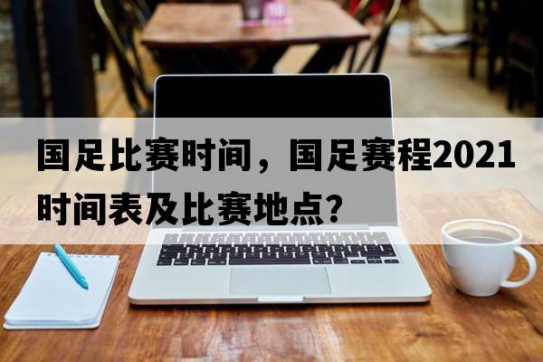 國足比賽時(shí)間，國足賽程2021時(shí)間表及比賽地點(diǎn)？