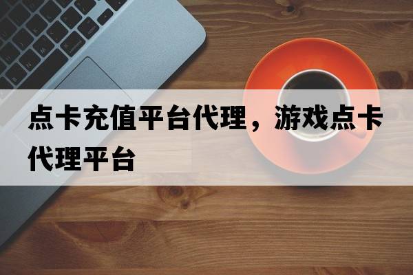 點(diǎn)卡充值平臺代理，游戲點(diǎn)卡代理平臺