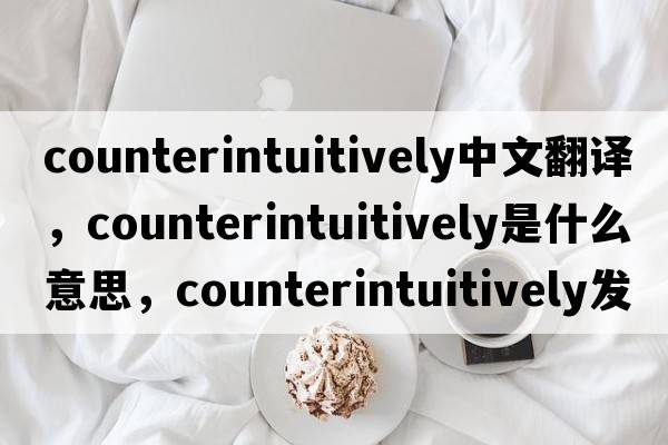 counterintuitively中文翻譯，counterintuitively是什么意思，counterintuitively發(fā)音、用法及例句