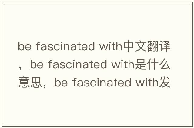 be fascinated with中文翻譯，be fascinated with是什么意思，be fascinated with發(fā)音、用法及例句