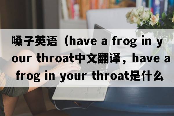 嗓子英語(yǔ)（have a frog in your throat中文翻譯，have a frog in your throat是什么意思，have a frog in your throat發(fā)音、用法及