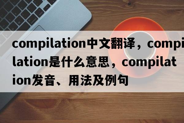 compilation中文翻譯，compilation是什么意思，compilation發(fā)音、用法及例句