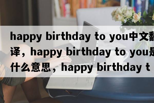 happy birthday to you中文翻譯，happy birthday to you是什么意思，happy birthday to you發(fā)音、用法及例句
