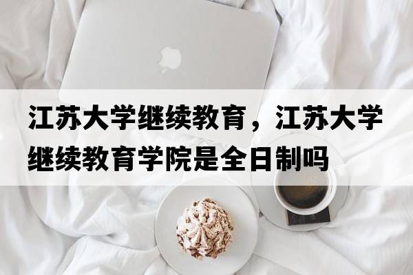 江蘇大學(xué)繼續教育，江蘇大學(xué)繼續教育學(xué)院是全日制嗎