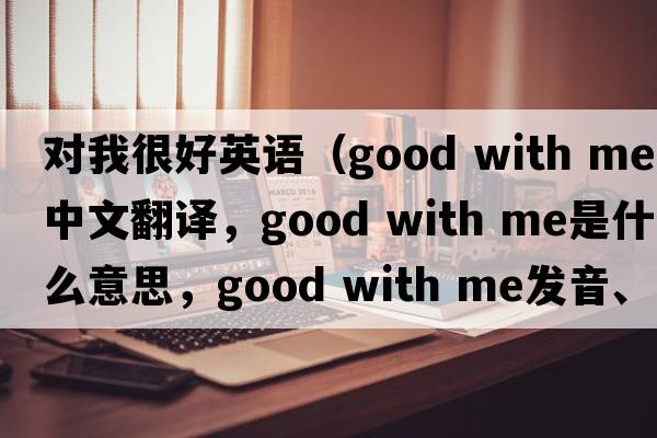 對我很好英語(yǔ)（good with me中文翻譯，good with me是什么意思，good with me發(fā)音、用法及例句）
