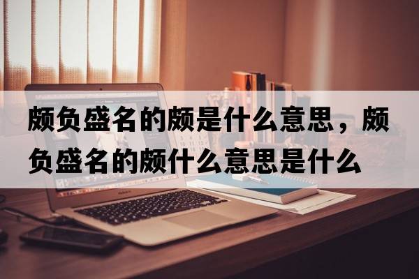 頗負盛名的頗是什么意思，頗負盛名的頗什么意思是什么