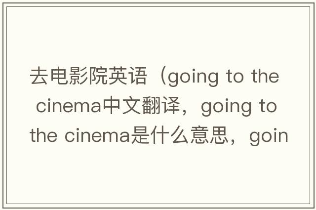 去電影院英語(yǔ)（going to the cinema中文翻譯，going to the cinema是什么意思，going to the cinema發(fā)音、用法及例句）