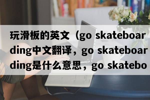 玩滑板的英文（go skateboarding中文翻譯，go skateboarding是什么意思，go skateboarding發(fā)音、用法及例句）