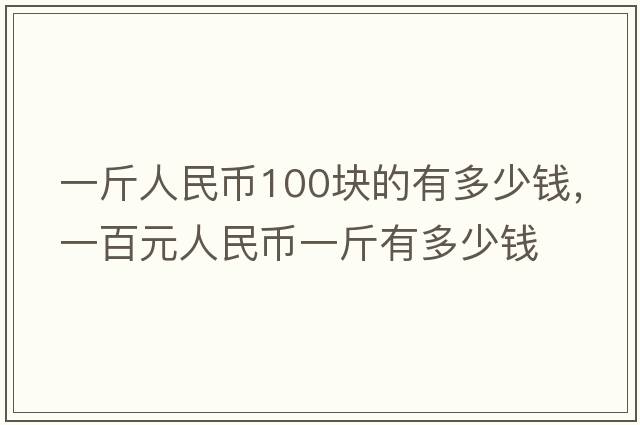 一斤人民幣100塊的有多少錢(qián)，一百元人民幣一斤有多少錢(qián)