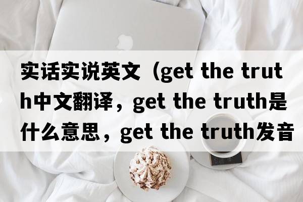 實(shí)話(huà)實(shí)說(shuō)英文（get the truth中文翻譯，get the truth是什么意思，get the truth發(fā)音、用法及例句）