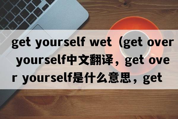 get yourself wet（get over yourself中文翻譯，get over yourself是什么意思，get over yourself發(fā)音、用法及例句）