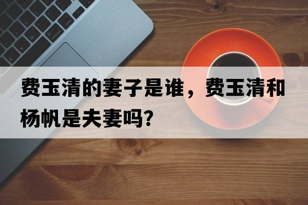費玉清的妻子是誰(shuí)，費玉清和楊帆是夫妻嗎？
