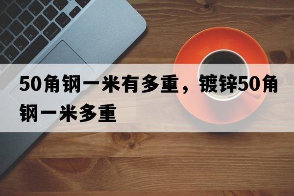 50角鋼一米有多重，鍍鋅50角鋼一米多重