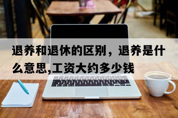 退養和退休的區別，退養是什么意思,工資大約多少錢(qián)