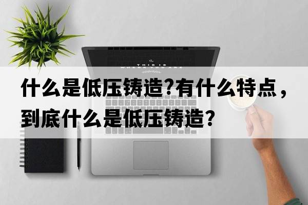 什么是低壓鑄造?有什么特點(diǎn)，到底什么是低壓鑄造？