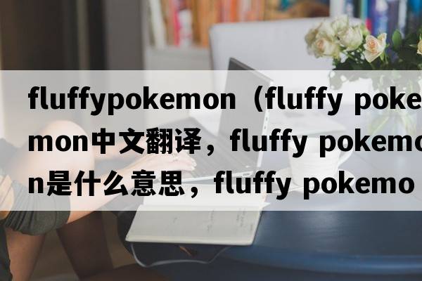 fluffypokemon（fluffy pokemon中文翻譯，fluffy pokemon是什么意思，fluffy pokemon發(fā)音、用法及例句）