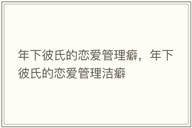 年下彼氏的戀愛(ài)管理癖，年下彼氏的戀愛(ài)管理潔癖