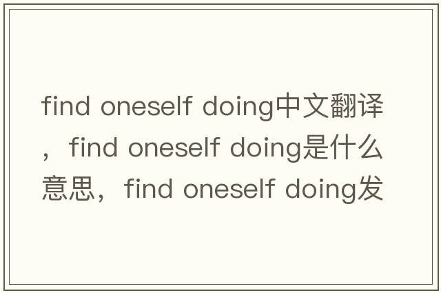 find oneself doing中文翻譯，find oneself doing是什么意思，find oneself doing發(fā)音、用法及例句