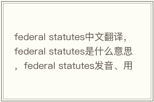 federal statutes中文翻譯，federal statutes是什么意思，federal statutes發(fā)音、用法及例句