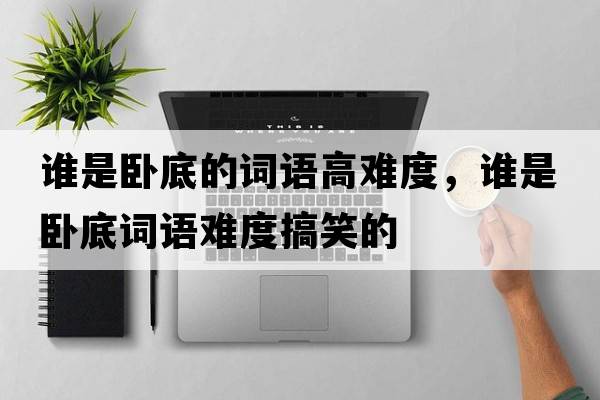 誰(shuí)是臥底的詞語(yǔ)高難度，誰(shuí)是臥底詞語(yǔ)難度搞笑的