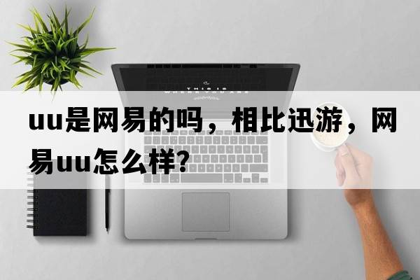 uu是網(wǎng)易的嗎，相比迅游，網(wǎng)易u(yù)u怎么樣？