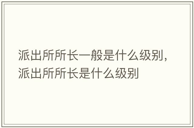 派出所所長(cháng)一般是什么級別，派出所所長(cháng)是什么級別