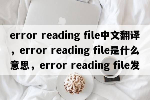 error reading file中文翻譯，error reading file是什么意思，error reading file發(fā)音、用法及例句