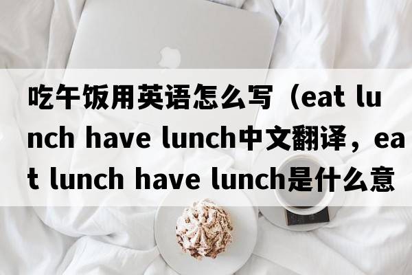 吃午飯用英語(yǔ)怎么寫(xiě)（eat lunch have lunch中文翻譯，eat lunch have lunch是什么意思，eat lunch have lunch發(fā)音、用法及例句）
