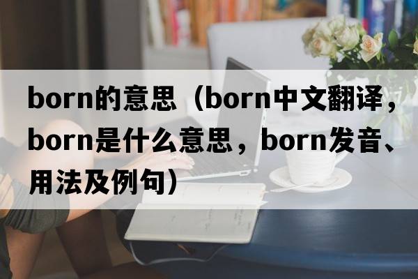 born的意思（born中文翻譯，born是什么意思，born發(fā)音、用法及例句）