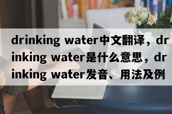 drinking water中文翻譯，drinking water是什么意思，drinking water發(fā)音、用法及例句