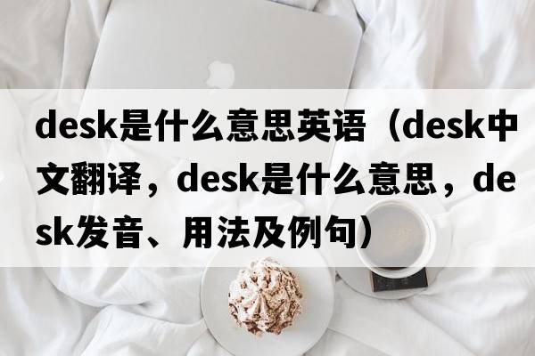 desk是什么意思英語(yǔ)（desk中文翻譯，desk是什么意思，desk發(fā)音、用法及例句）