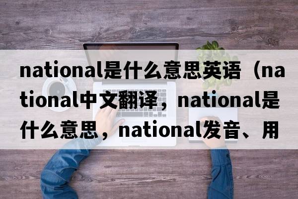 national是什么意思英語(yǔ)（national中文翻譯，national是什么意思，national發(fā)音、用法及例句）