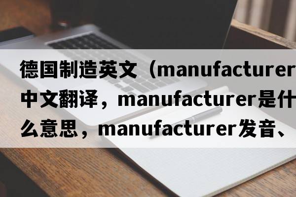德國制造英文（manufacturer中文翻譯，manufacturer是什么意思，manufacturer發(fā)音、用法及例句）