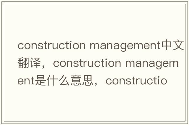 construction management中文翻譯，construction management是什么意思，construction management發(fā)音、用法及例句