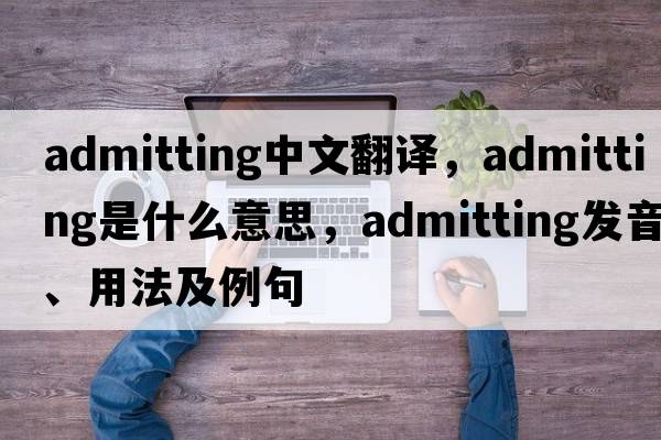admitting中文翻譯，admitting是什么意思，admitting發(fā)音、用法及例句