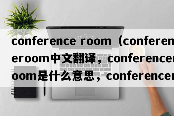 conference room（conferenceroom中文翻譯，conferenceroom是什么意思，conferenceroom發(fā)音、用法及例句）