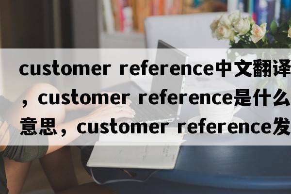 customer reference中文翻譯，customer reference是什么意思，customer reference發(fā)音、用法及例句