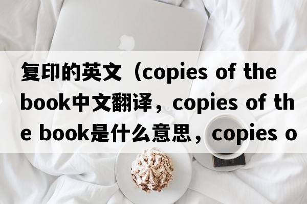 復印的英文（copies of the book中文翻譯，copies of the book是什么意思，copies of the book發(fā)音、用法及例句）