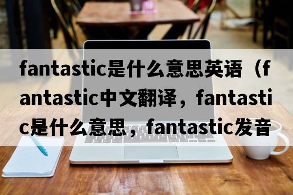 fantastic是什么意思英語(yǔ)（fantastic中文翻譯，fantastic是什么意思，fantastic發(fā)音、用法及例句）