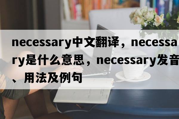 necessary中文翻譯，necessary是什么意思，necessary發(fā)音、用法及例句