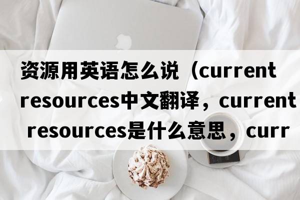 資源用英語(yǔ)怎么說(shuō)（current resources中文翻譯，current resources是什么意思，current resources發(fā)音、用法及例句）